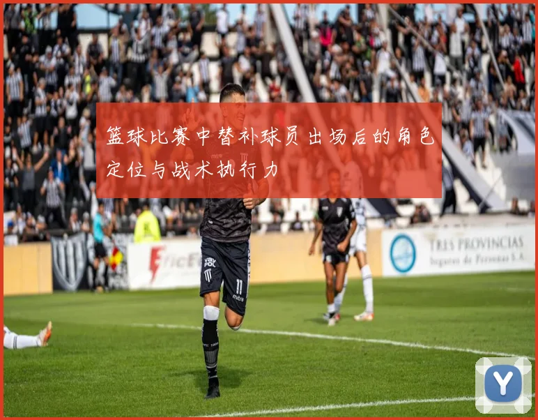 篮球比赛中替补球员出场后的角色定位与战术执行力