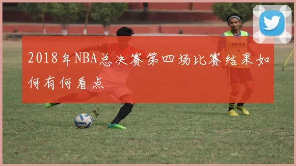 2018年NBA总决赛第四场比赛结果如何有何看点