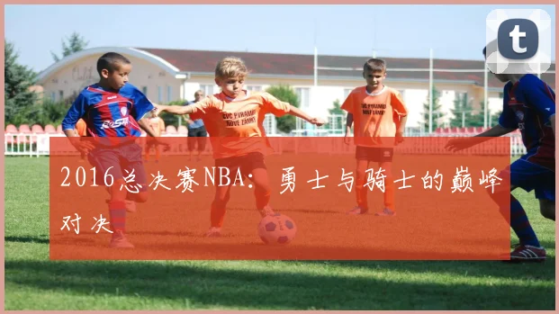 2016总决赛NBA：勇士与骑士的巅峰对决