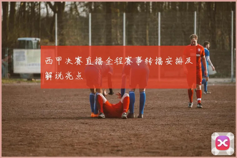 西甲决赛直播全程赛事转播安排及解说亮点