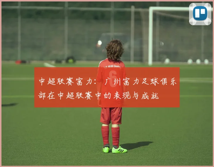 中超联赛富力：广州富力足球俱乐部在中超联赛中的表现与成就