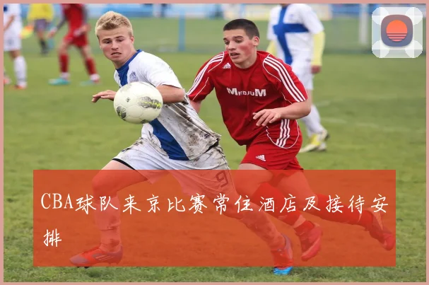 CBA球队来京比赛常住酒店及接待安排