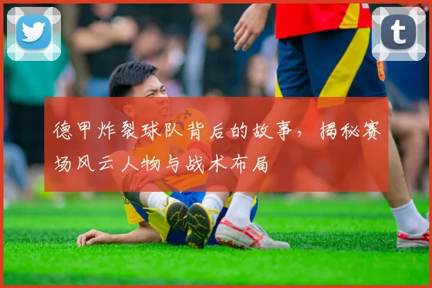 德甲炸裂球队背后的故事，揭秘赛场风云人物与战术布局