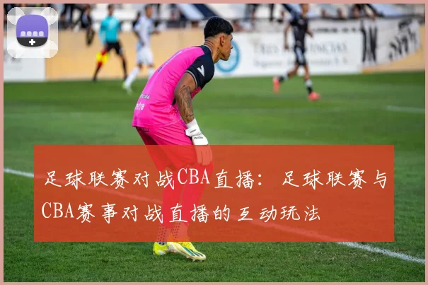 足球联赛对战CBA直播:足球联赛与CBA赛事对战直播的互动玩法