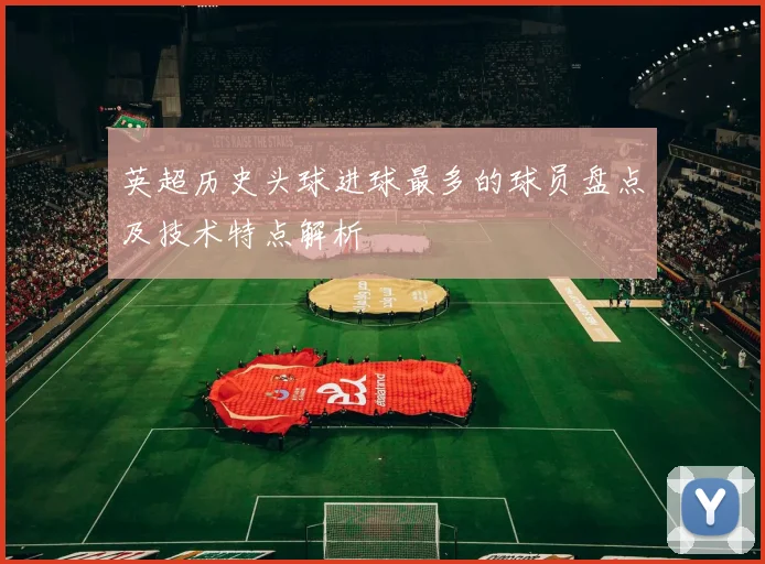 英超历史头球进球最多的球员盘点及技术特点解析
